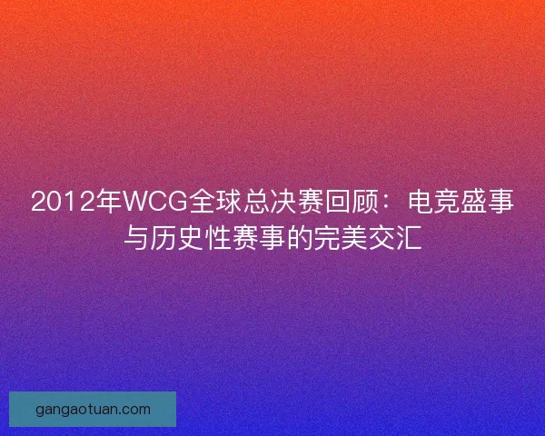 2012年WCG全球总决赛回顾：电竞盛事与历史性赛事的完美交汇