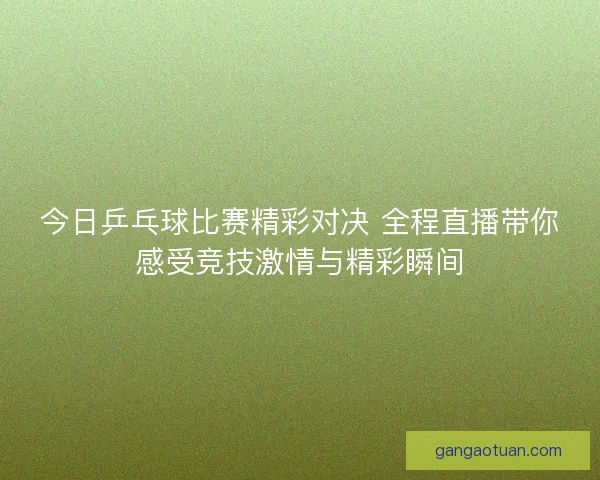 今日乒乓球比赛精彩对决 全程直播带你感受竞技激情与精彩瞬间